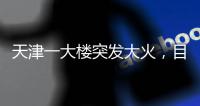 天津一大楼突发大火	，目击者�：大火疑从三楼餐厅开始往上蹿
