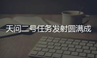 天问二号任务发射圆满成功，我国开启小行星探测与采样返回之旅
