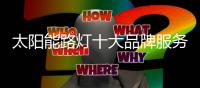 太阳能路灯十大品牌服务好市场才能有未来