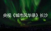 央视《城市风华录》长沙篇重磅播出�，在中联重科感受“智城”风华！