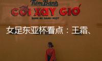 女足东亚杯看点：王霜�、张琳艳两大核心回归
，新人带来活力与速度