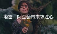 塔雷：阿囧会带来求胜心态；希望亚沙里的事能皆大欢喜