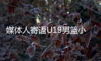 媒体人寄语U19男篮小将：别只盯着CBA，有机会多走出去看看