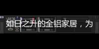 如日之升的全铝家居	，为何能屡屡打败传统的木质家具!