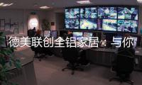 德美联创全铝家居：与你有一场生命中最美的相见