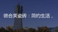 德合芙瓷砖	：简约生活
，从宏美开始