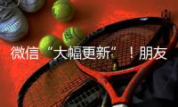 微信“大幅更新”！朋友圈功能又升级