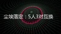 尘埃落定
：5人3对互换	，李凯尔NBA危险了
，比尔离队倒计时！