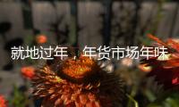 就地过年
，年货市场年味咋样？——新华社记者为你打前站
