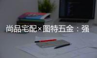 尚品宅配×图特五金
：强强联合，共同打造国货精品