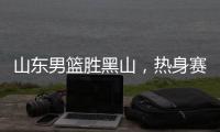山东男篮胜黑山，热身赛三连胜
，4人得分上双，6名年轻人得到机会