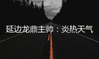延边龙鼎主帅：炎热天气里双方都是拼尽全力，两队都辛苦了