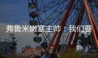 弗鲁米嫩塞主帅：我们要创造历史；切尔西在进攻端非常强大