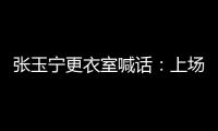 张玉宁更衣室喊话
：上场了就去为身边每个队友负责，大胆展示自己