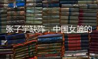 张子宇缺阵
，中国女篮的世青赛之旅不容乐观