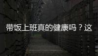 带饭上班真的健康吗
？这些注意事项要知道