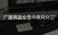 广厦男篮全员今夜兵分三路：全运会对阵天津	、河南，亚冠对阵蒙古野马