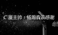 广厦主帅：杨瀚森该感谢我 季后赛给他充足的锻炼 让他那么早来美国