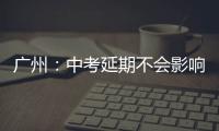 广州：中考延期不会影响高中阶段学校招生录取工作