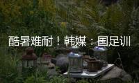 酷暑难耐！韩媒：国足训练推迟4小时进行，日本队选择室内训练