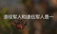 退役军人和退伍军人是一回事吗？两者差别其实很大
