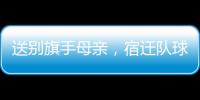 送别旗手母亲
，宿迁队球迷自发亮灯默哀