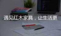 遇见红木家具，让生活更有格调！