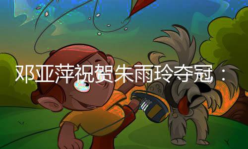 萍祝并向朱雨玲送上了祝贺