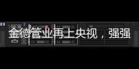 金德管业再上央视
，强强联合，聚势腾飞