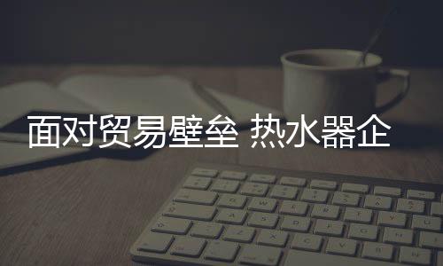 热水器企业逐渐进入国际市场