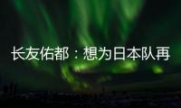 长友佑都：想为日本队再次披挂上阵，坐在替补席也斗志昂扬