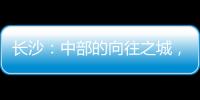 长沙�：中部的向往之城�，吸引人的不单是低房价