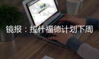 镜报	：拉什福德计划下周与曼联摊牌，想要获悉转会的确切财务条款