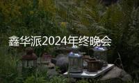 鑫华派2024年终晚会圆满落幕：荣耀共鉴	，新程启航