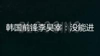 韩国前锋李昊宰

：没能进球或助攻有些遗憾，下一场一定要进球