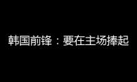 韩国前锋：要在主场捧起冠军奖杯 目标是再踢一次世界杯