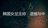 韩国女足主帅�：遗憾与中国队战平，我们本可全取三分