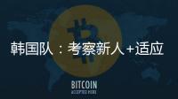 韩国队：考察新人+适应酷热，洪明甫用东亚杯考察“B方案”