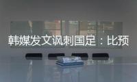 韩媒发文讽刺国足：比预想的弱 导致洪明甫战术实验失去意义
