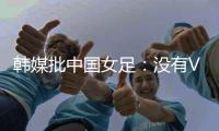 韩媒批中国女足：没有VAR的赛事中
，无法阻止中国的“少林足球”