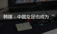 韩媒：中国女足也成为“少林足球”	，企图用身体对抗弥补技术不足