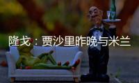 隆戈	：贾沙里昨晚与米兰再次积极接触
，距离加盟越来越近了
