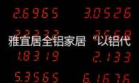 雅宜居全铝家居“以铝代木”
�
，远离甲醛�，拥抱健康!