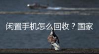 闲置手机怎么回收
？国家队出招了！
