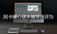 阿卡暖心送水被球迷评为最温暖瞬间，西西与巴多萨首轮出局后分手