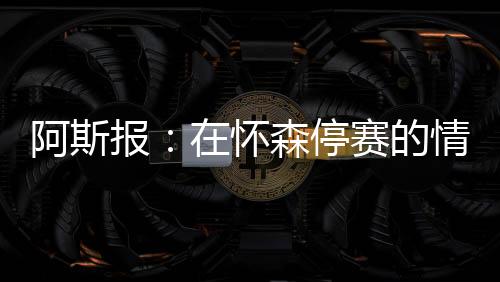 报怀怀森将缺席世俱杯半决赛