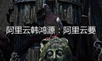 阿里云韩鸿源：阿里云要把中国企业习惯和依赖的基础能力在国内外广覆盖