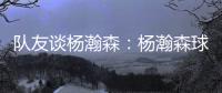 队友谈杨瀚森：杨瀚森球商高&总是笑容满面 他其实不需要翻译