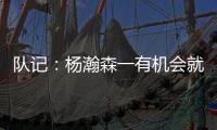 队记	�：杨瀚森一有机会就主动撞对手 把每个对手都惹毛了