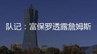 队记：富保罗透露詹姆斯没要求湖人续约，也没申请过交易，但确实有4队想得到他